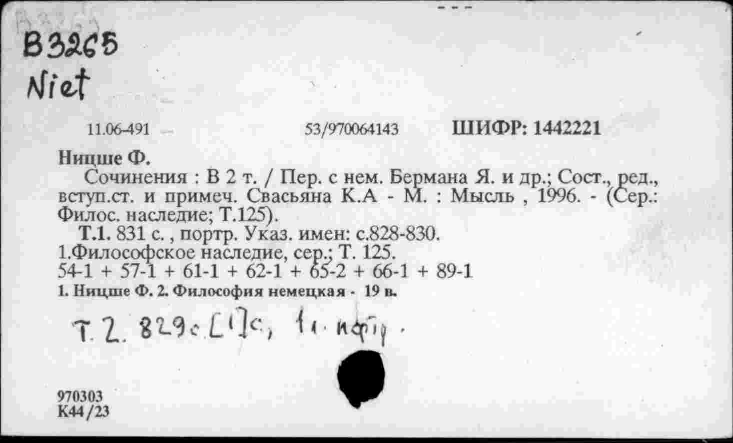 ﻿ß^5
11.06-491	53/970064143 ШИФР: 1442221
Ницше Ф.
Сочинения : В 2 т. / Пер. с нем. Бермана Я. и др.; Сост., ред. вступ.ст. и примеч. Свасьяна К.А - М. : Мысль , 1996. - (Сер. Филос. наследие; Т.125).
Т.1. 831 с., портр. Указ, имен: с.828-830.
1.Философское наследие, сер.; Т. 125.
54-1 + 57-1 + 61-1 + 62-1 + 65-2 + 66-1 + 89-1
1. Ницше Ф. 2. Философия немецкая - 19 в.
970303 К44/23